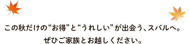この秋だけのお得とうれしいが出会う、スバルへ。ぜひご家族とお越しください。